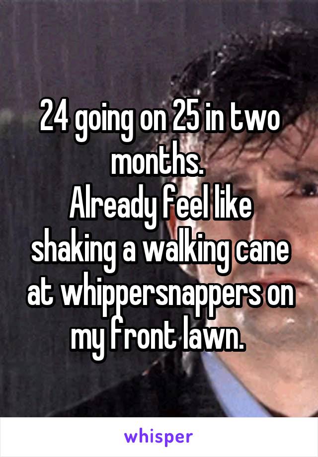 24 going on 25 in two months. 
Already feel like shaking a walking cane at whippersnappers on my front lawn. 