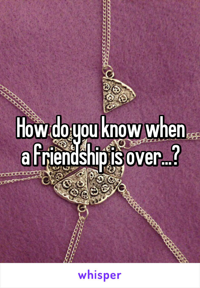 How do you know when a friendship is over...?