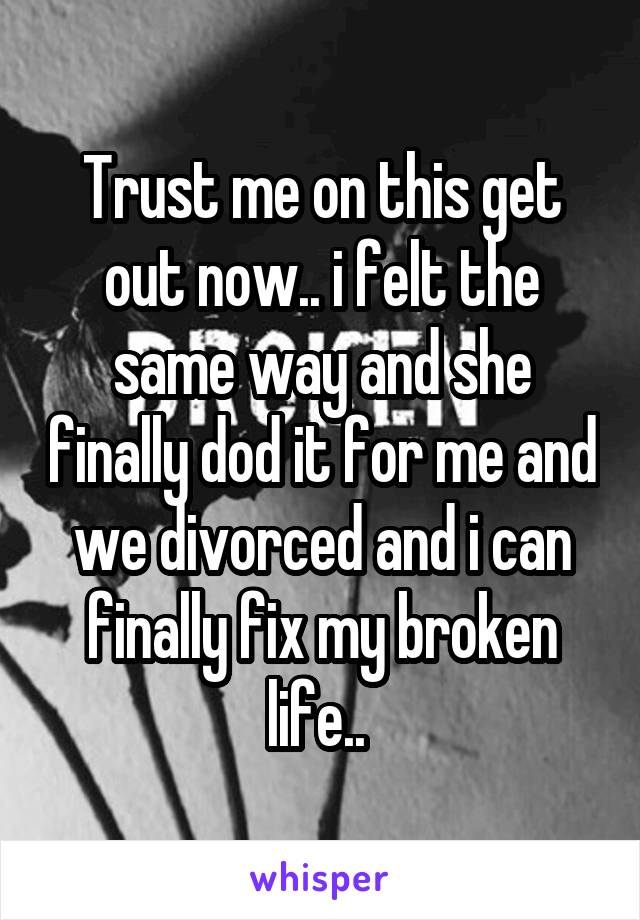 Trust me on this get out now.. i felt the same way and she finally dod it for me and we divorced and i can finally fix my broken life.. 