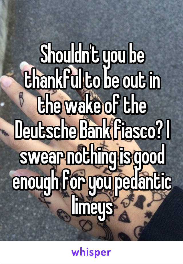 Shouldn't you be thankful to be out in the wake of the Deutsche Bank fiasco? I swear nothing is good enough for you pedantic limeys