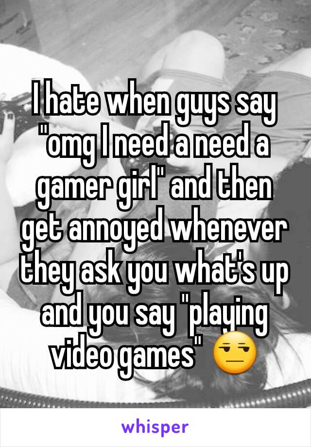 I hate when guys say "omg I need a need a gamer girl" and then get annoyed whenever they ask you what's up and you say "playing video games" 😒