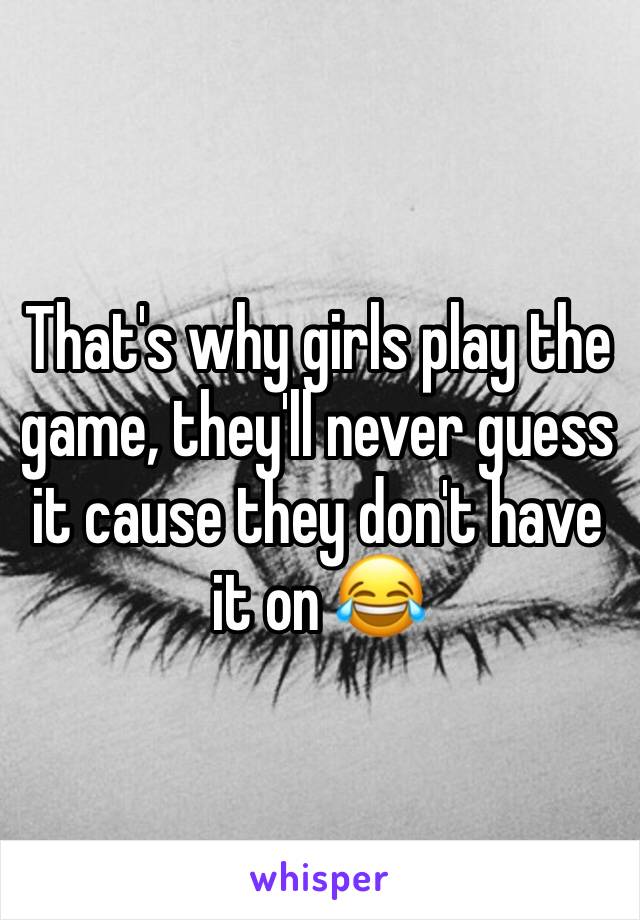 That's why girls play the game, they'll never guess it cause they don't have it on 😂