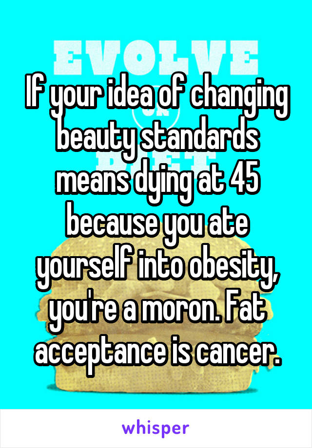 If your idea of changing beauty standards means dying at 45 because you ate yourself into obesity, you're a moron. Fat acceptance is cancer.