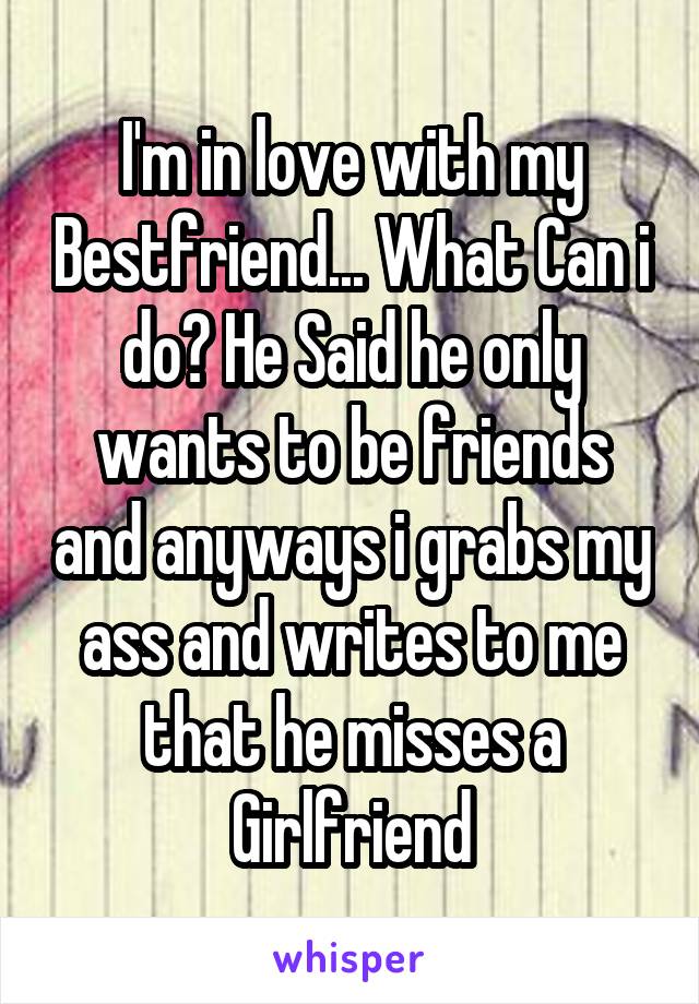 I'm in love with my Bestfriend... What Can i do? He Said he only wants to be friends and anyways i grabs my ass and writes to me that he misses a Girlfriend