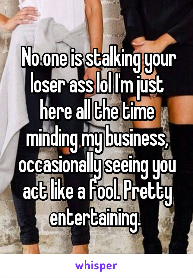  No one is stalking your loser ass lol I'm just here all the time minding my business, occasionally seeing you act like a fool. Pretty entertaining. 