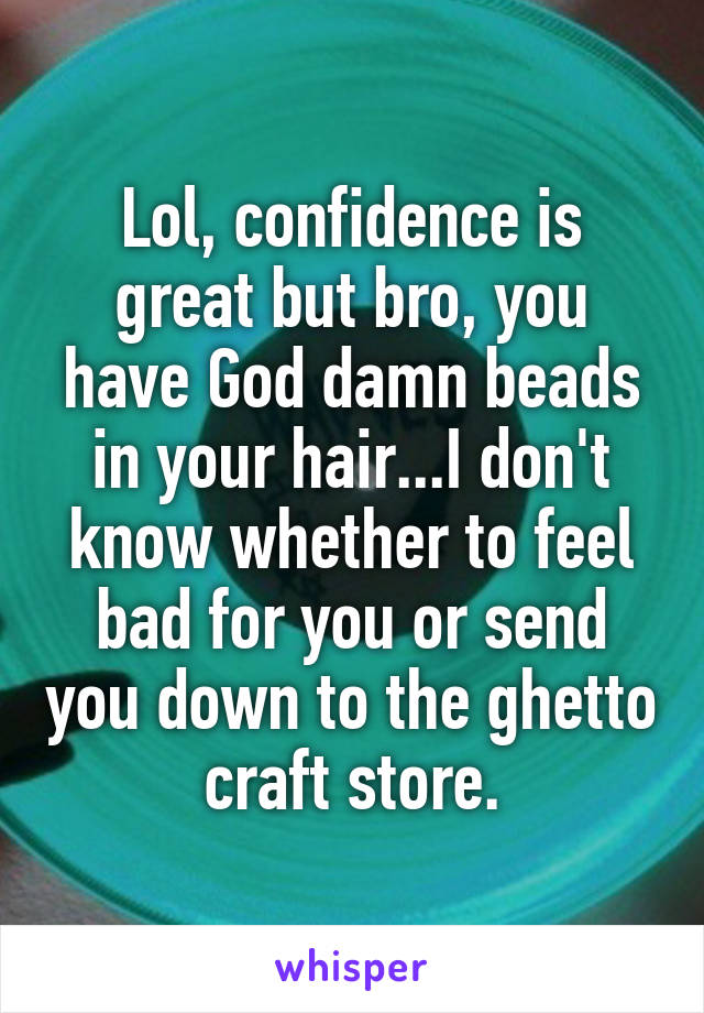 Lol, confidence is great but bro, you have God damn beads in your hair...I don't know whether to feel bad for you or send you down to the ghetto craft store.