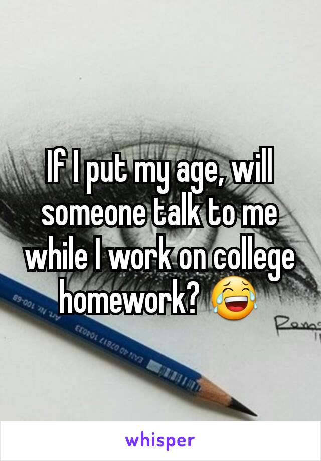 If I put my age, will someone talk to me while I work on college homework? 😂
