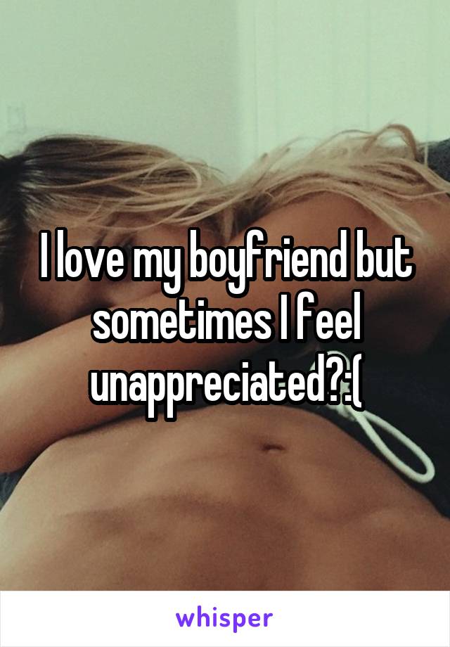 I love my boyfriend but sometimes I feel unappreciated?:(
