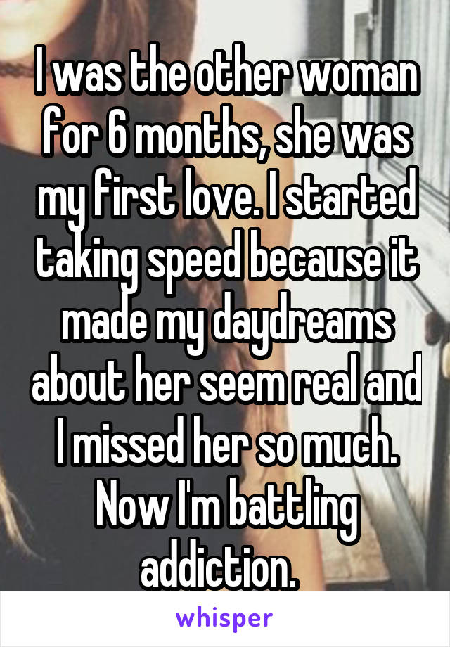 I was the other woman for 6 months, she was my first love. I started taking speed because it made my daydreams about her seem real and I missed her so much. Now I'm battling addiction.  