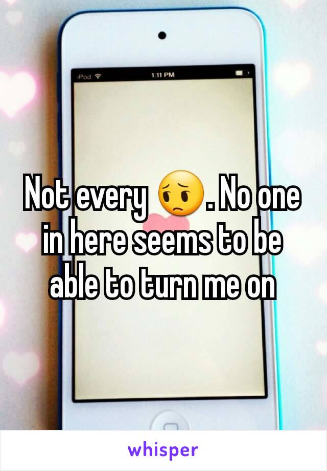 Not every 😔. No one in here seems to be able to turn me on