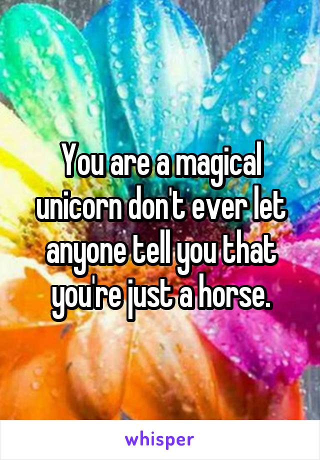 You are a magical unicorn don't ever let anyone tell you that you're just a horse.