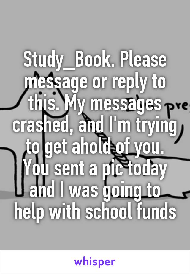 Study_Book. Please message or reply to this. My messages crashed, and I'm trying to get ahold of you. You sent a pic today and I was going to help with school funds
