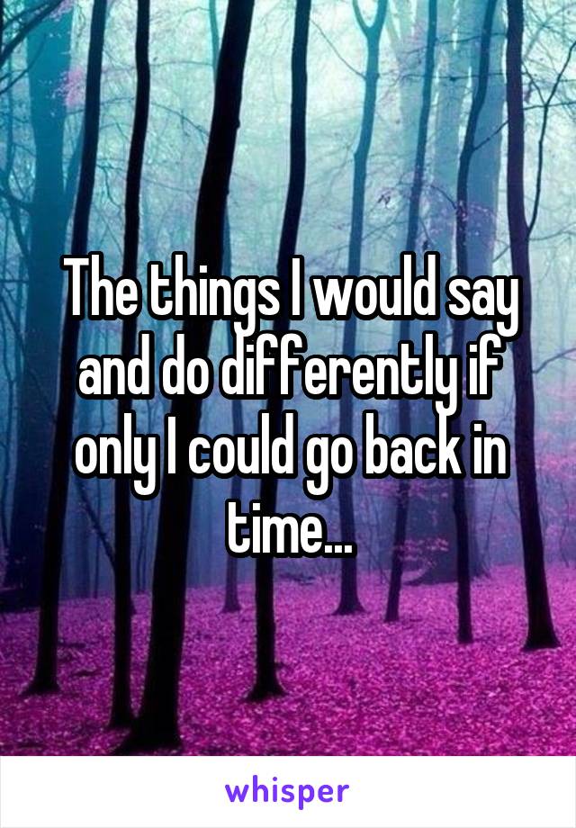 The things I would say and do differently if only I could go back in time...