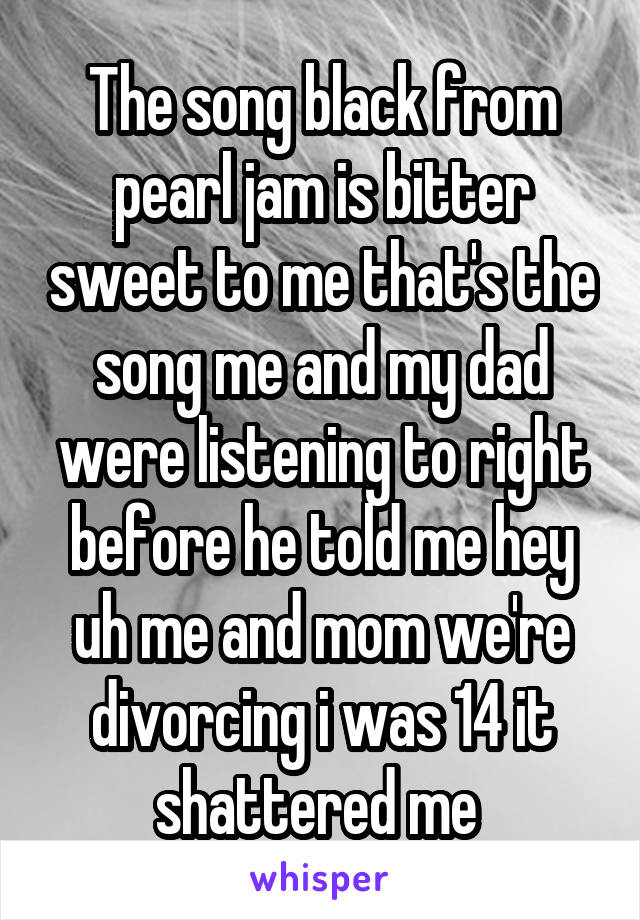 The song black from pearl jam is bitter sweet to me that's the song me and my dad were listening to right before he told me hey uh me and mom we're divorcing i was 14 it shattered me 