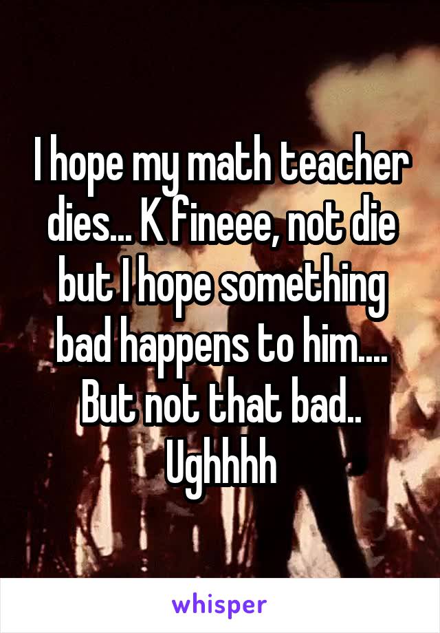 I hope my math teacher dies... K fineee, not die but I hope something bad happens to him.... But not that bad.. Ughhhh