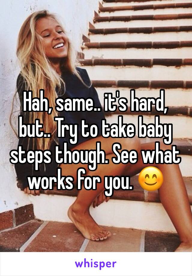 Hah, same.. it's hard, but.. Try to take baby steps though. See what works for you. 😊