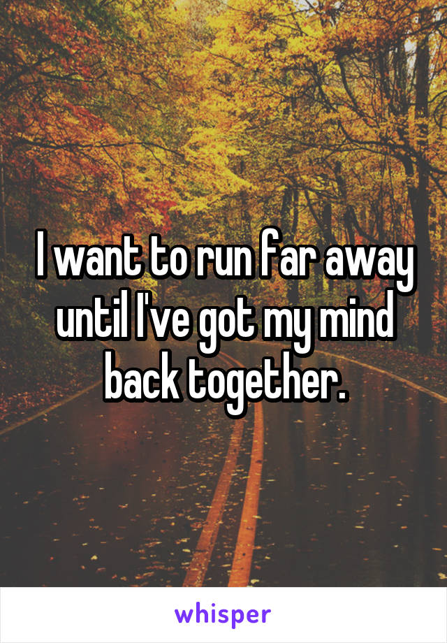 I want to run far away until I've got my mind back together.