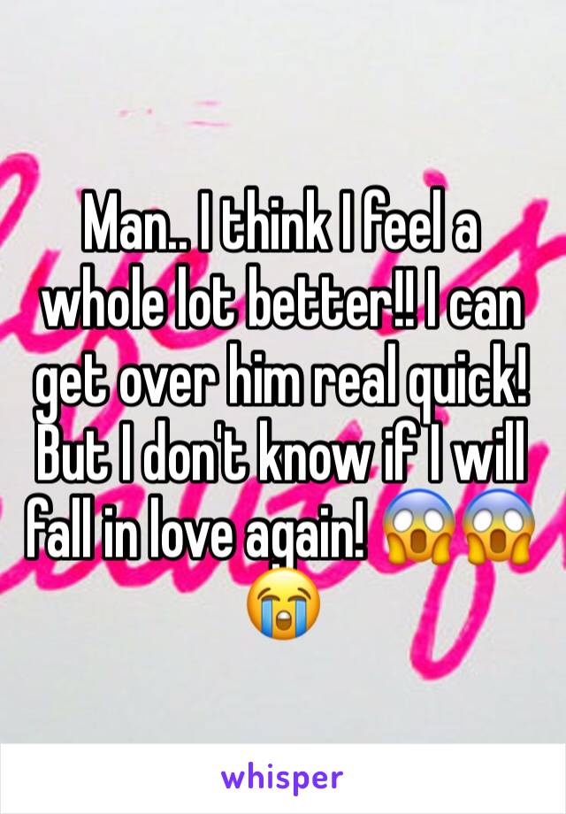 Man.. I think I feel a whole lot better!! I can get over him real quick! But I don't know if I will fall in love again! 😱😱😭