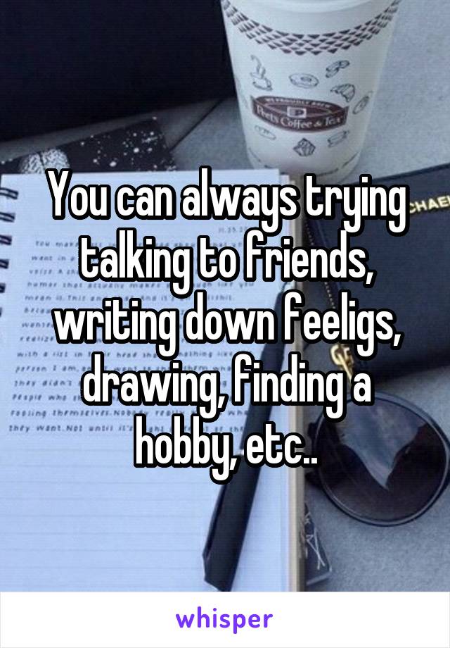 You can always trying talking to friends, writing down feeligs, drawing, finding a hobby, etc..