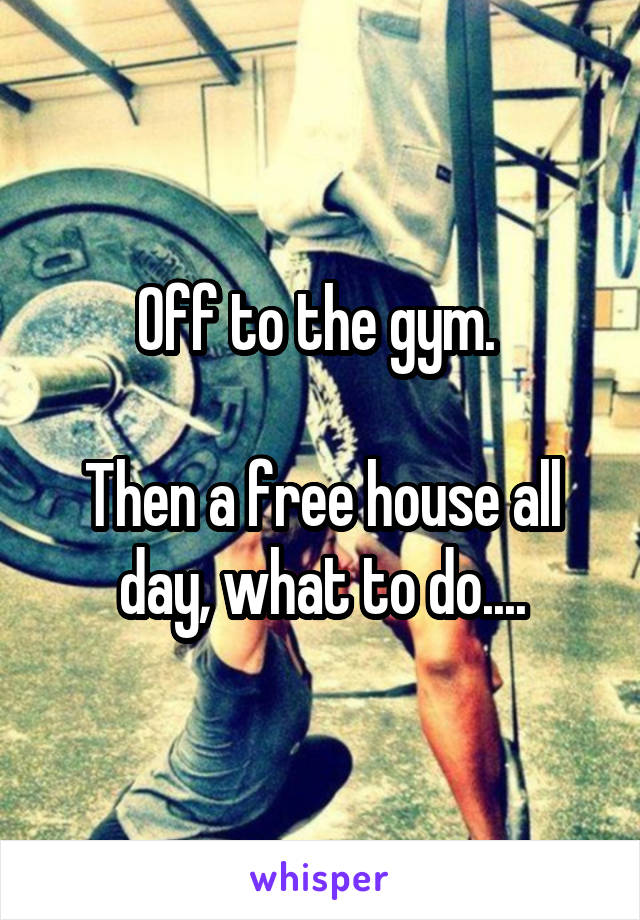 Off to the gym. 

Then a free house all day, what to do....
