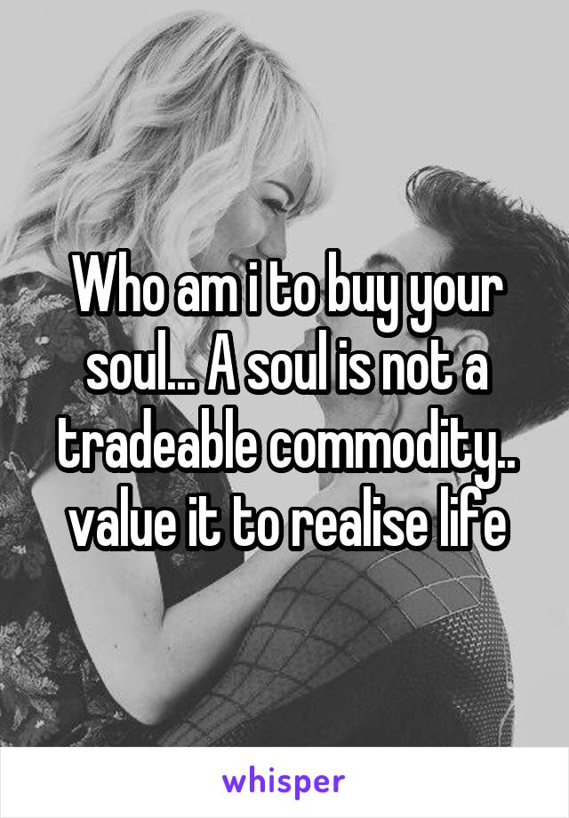 Who am i to buy your soul... A soul is not a tradeable commodity.. value it to realise life