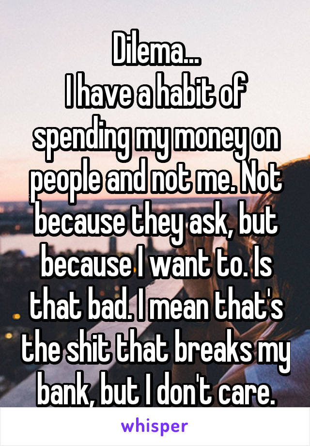 Dilema...
I have a habit of spending my money on people and not me. Not because they ask, but because I want to. Is that bad. I mean that's the shit that breaks my bank, but I don't care.