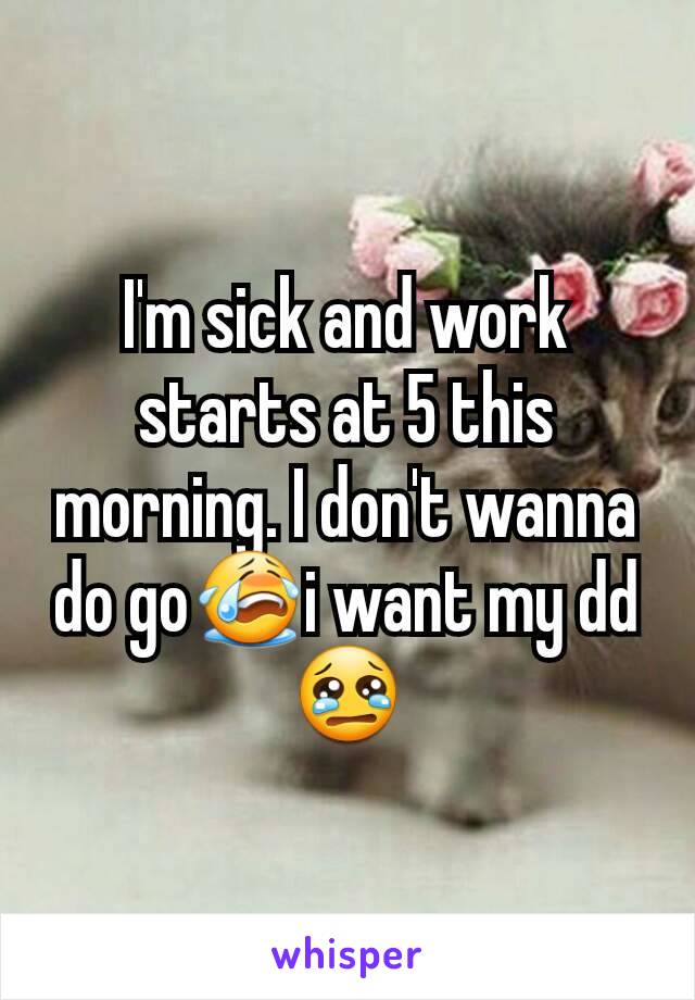 I'm sick and work starts at 5 this morning. I don't wanna do go😭i want my dd😢