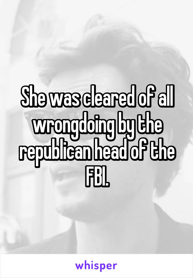 She was cleared of all wrongdoing by the republican head of the FBI.