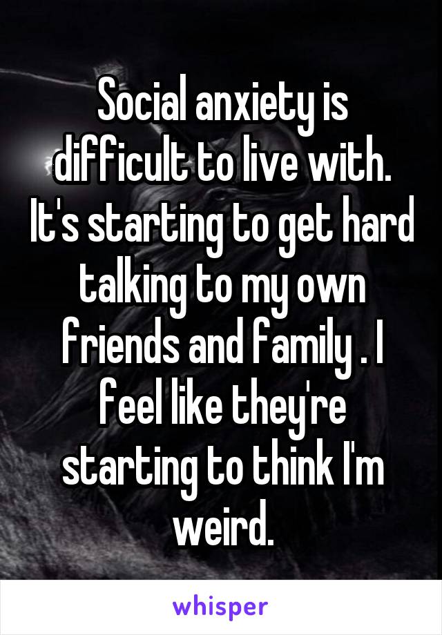 Social anxiety is difficult to live with. It's starting to get hard talking to my own friends and family . I feel like they're starting to think I'm weird.