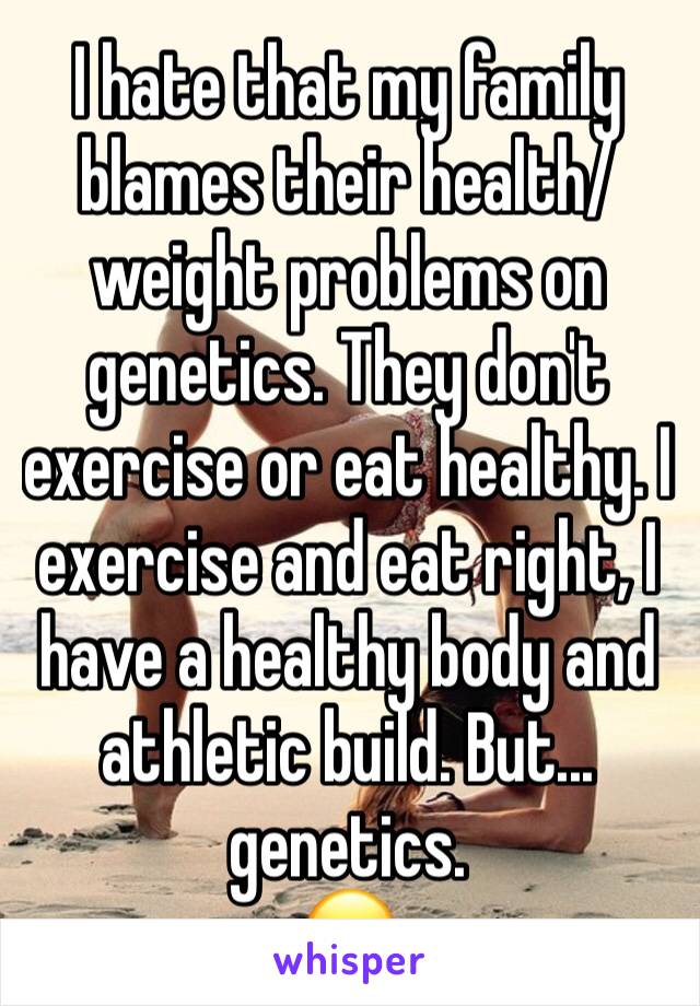 I hate that my family blames their health/weight problems on genetics. They don't exercise or eat healthy. I exercise and eat right, I have a healthy body and athletic build. But... genetics.
😑