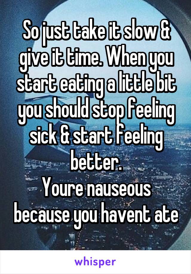 So just take it slow & give it time. When you start eating a little bit you should stop feeling sick & start feeling better.
Youre nauseous because you havent ate 