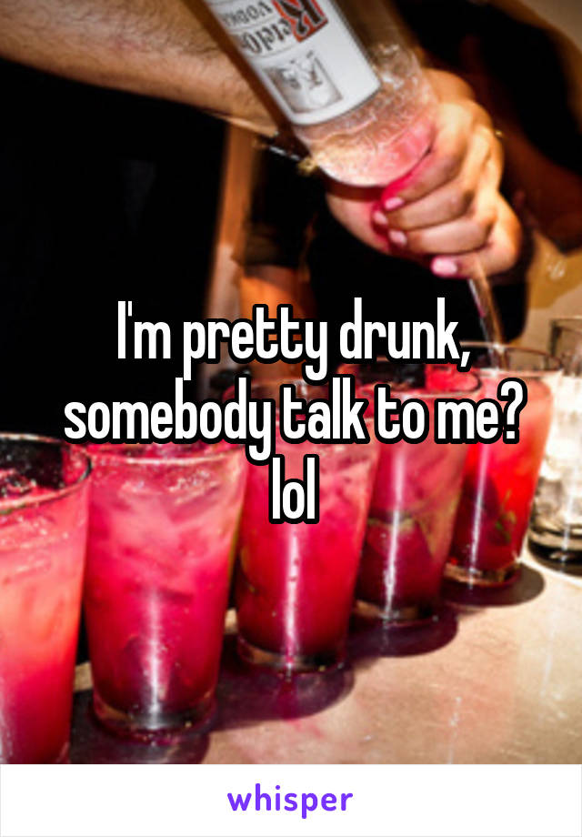 I'm pretty drunk, somebody talk to me? lol