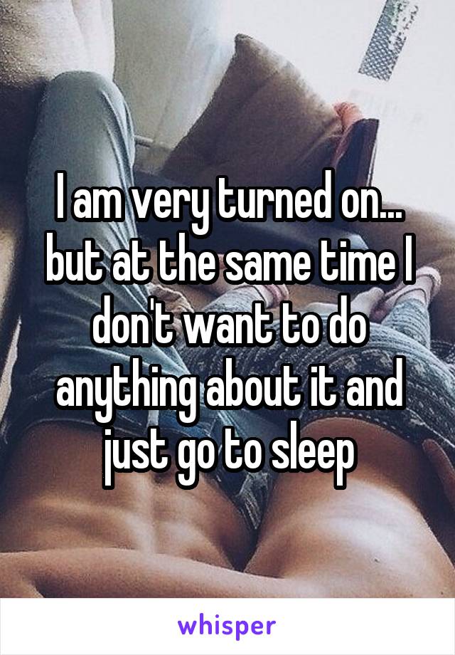 I am very turned on... but at the same time I don't want to do anything about it and just go to sleep