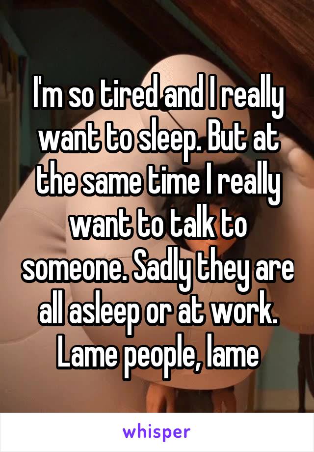 I'm so tired and I really want to sleep. But at the same time I really want to talk to someone. Sadly they are all asleep or at work. Lame people, lame