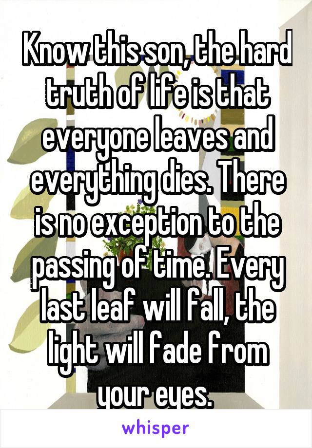Know this son, the hard truth of life is that everyone leaves and everything dies. There is no exception to the passing of time. Every last leaf will fall, the light will fade from your eyes. 