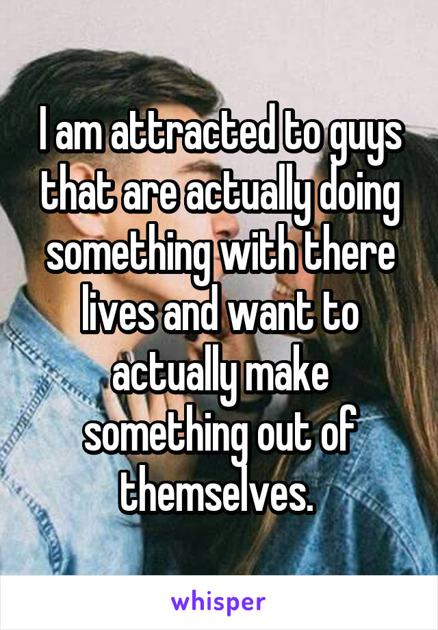 I am attracted to guys that are actually doing something with there lives and want to actually make something out of themselves. 