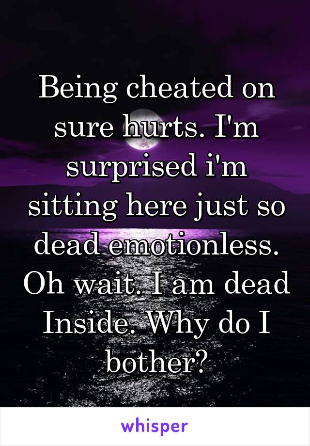 Being cheated on sure hurts. I'm surprised i'm sitting here just so dead emotionless. Oh wait. I am dead Inside. Why do I bother?
