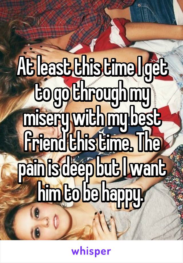 At least this time I get to go through my misery with my best friend this time. The pain is deep but I want him to be happy. 