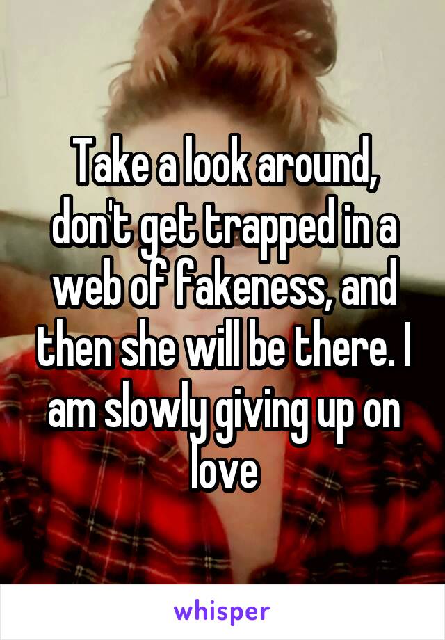 Take a look around, don't get trapped in a web of fakeness, and then she will be there. I am slowly giving up on love
