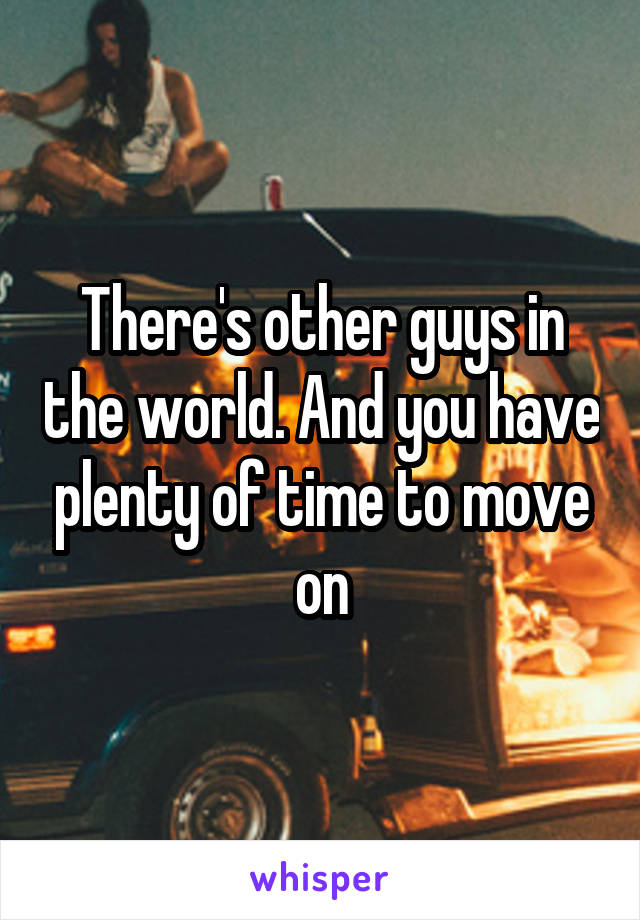 There's other guys in the world. And you have plenty of time to move on