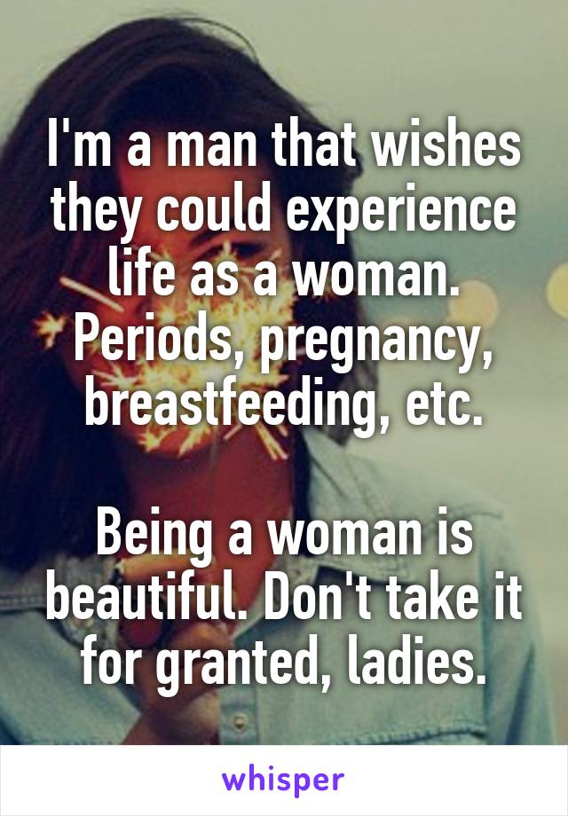 I'm a man that wishes they could experience life as a woman.
Periods, pregnancy, breastfeeding, etc.

Being a woman is beautiful. Don't take it for granted, ladies.