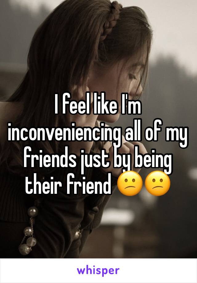 I feel like I'm inconveniencing all of my friends just by being their friend 😕😕