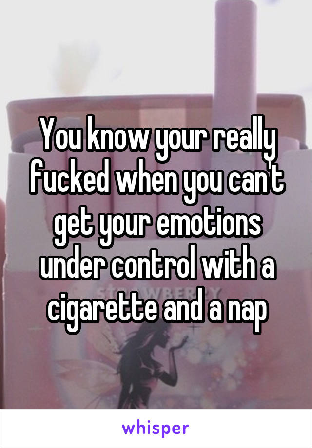 You know your really fucked when you can't get your emotions under control with a cigarette and a nap