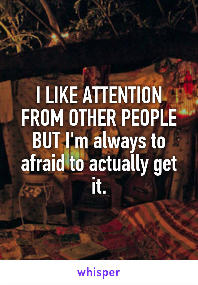 I LIKE ATTENTION FROM OTHER PEOPLE BUT I'm always to afraid to actually get it.
