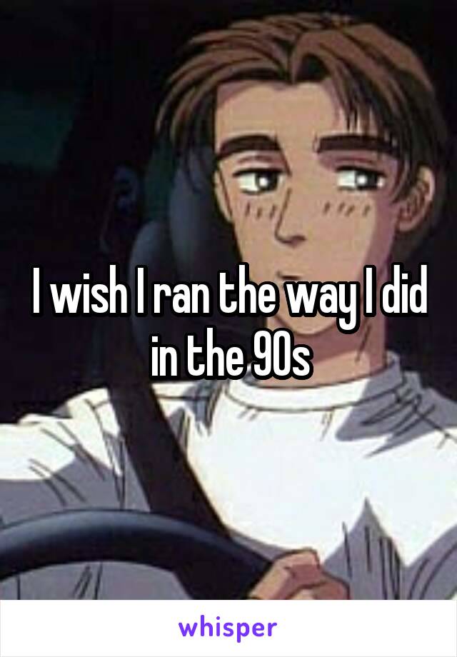I wish I ran the way I did in the 90s