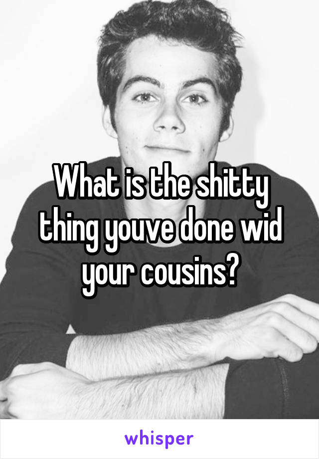 What is the shitty thing youve done wid your cousins?