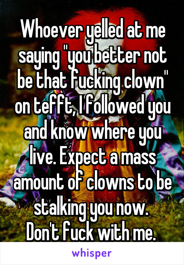 Whoever yelled at me saying "you better not be that fucking clown" on tefft, I followed you and know where you live. Expect a mass amount of clowns to be stalking you now. 
Don't fuck with me. 