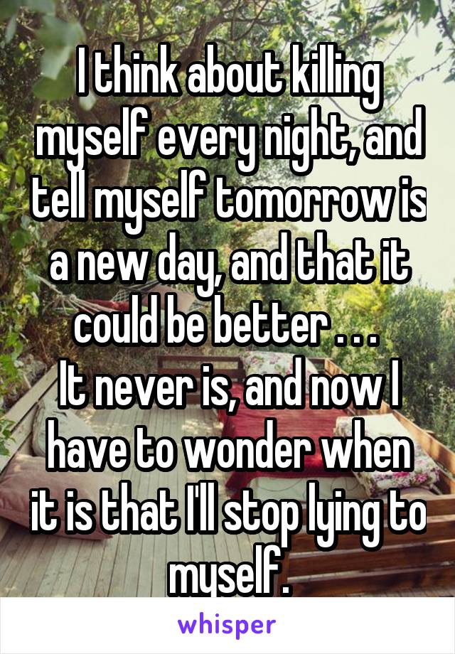 I think about killing myself every night, and tell myself tomorrow is a new day, and that it could be better . . . 
It never is, and now I have to wonder when it is that I'll stop lying to myself.