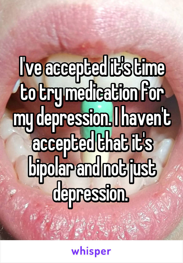 I've accepted it's time to try medication for my depression. I haven't accepted that it's bipolar and not just depression. 