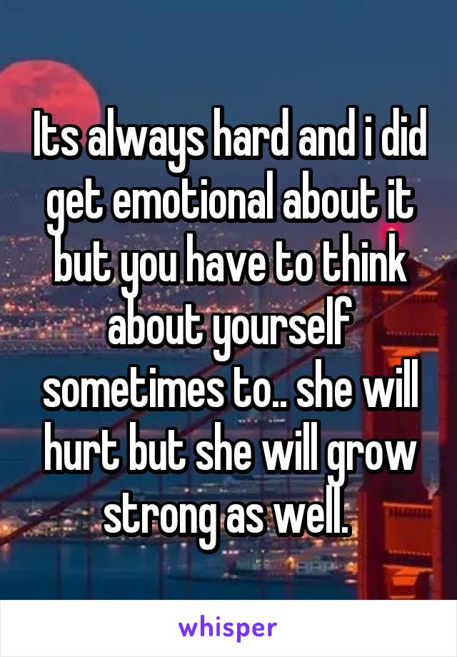 Its always hard and i did get emotional about it but you have to think about yourself sometimes to.. she will hurt but she will grow strong as well. 